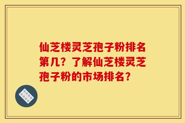 仙芝楼灵芝孢子粉排名第几？了解仙芝楼灵芝孢子粉的市场排名？-第1张图片-灵芝之家