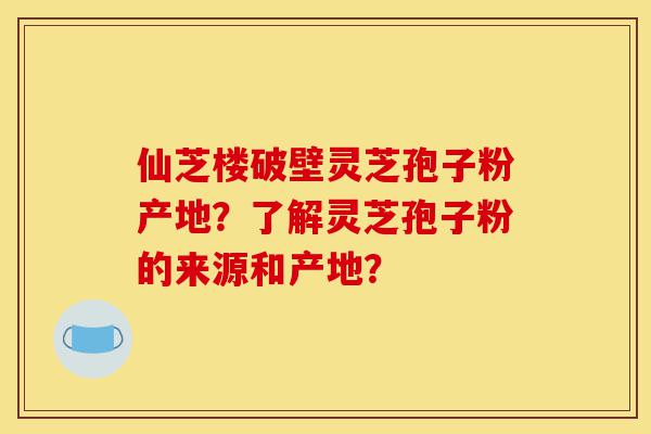 仙芝楼破壁灵芝孢子粉产地？了解灵芝孢子粉的来源和产地？-第1张图片-灵芝之家