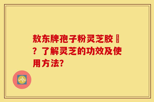 敖东牌孢子粉灵芝胶嚢?了解灵芝的功效及使用方法?-第1张图片-灵芝之家 敖东牌孢子粉灵芝胶嚢?了解灵芝的功效及使用方法?-第1张图片-灵芝之家