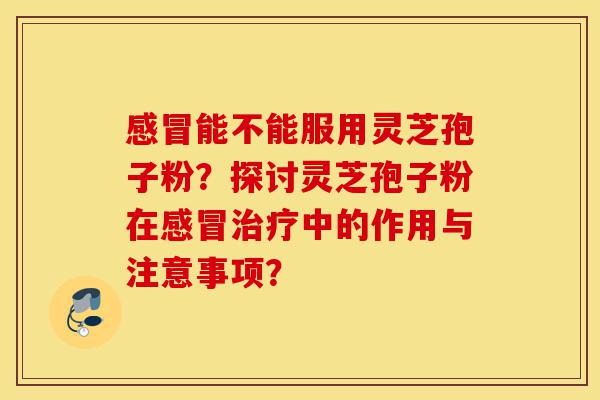 感冒能不能服用灵芝孢子粉？探讨灵芝孢子粉在感冒治疗中的作用与注意事项？-第1张图片-灵芝之家