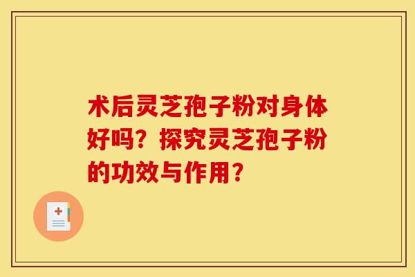 术后灵芝孢子粉对身体好吗？探究灵芝孢子粉的功效与作用？-第1张图片-灵芝之家