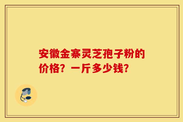 安徽金寨灵芝孢子粉的价格？一斤多少钱？-第1张图片-灵芝之家