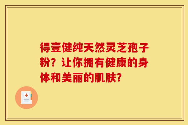 得壹健纯天然灵芝孢子粉?让你拥有健康的身体和美丽的肌肤?-第1张图片-灵芝之家 得壹健纯天然灵芝孢子粉?让你拥有健康的身体和美丽的肌肤?-第1张图片-灵芝之家