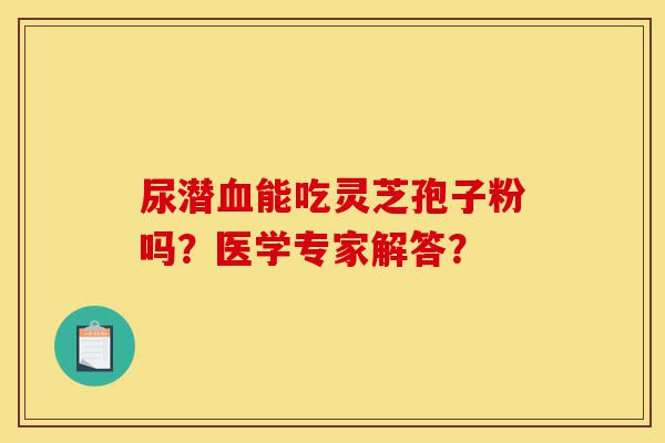 尿潜血能吃灵芝孢子粉吗?医学专家解答?-第1张图片-灵芝之家 尿潜血能吃灵芝孢子粉吗?医学专家解答?-第1张图片-灵芝之家