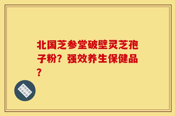 北国芝参堂破壁灵芝孢子粉？强效养生保健品？-第1张图片-灵芝之家