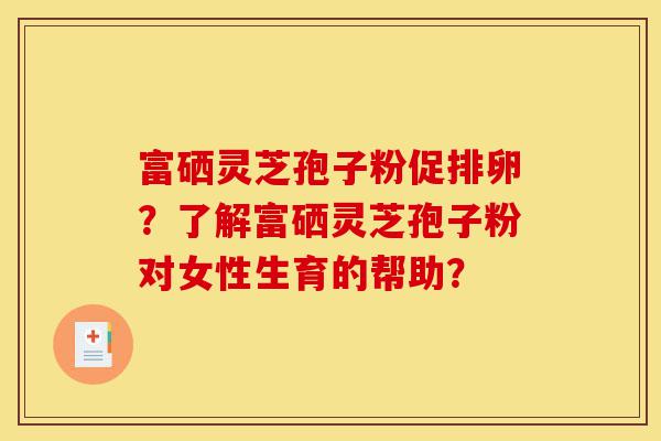 富硒灵芝孢子粉促排卵?了解富硒灵芝孢子粉对女性生育的帮助?-第1张图片-灵芝之家 富硒灵芝孢子粉促排卵?了解富硒灵芝孢子粉对女性生育的帮助?-第1张图片-灵芝之家