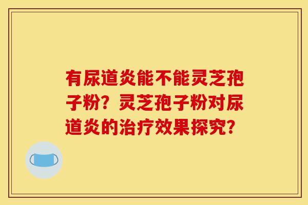 有尿道炎能不能灵芝孢子粉?灵芝孢子粉对尿道炎的治疗效果探究?-第1张图片-灵芝之家 有尿道炎能不能灵芝孢子粉?灵芝孢子粉对尿道炎的治疗效果探究?-第1张图片-灵芝之家