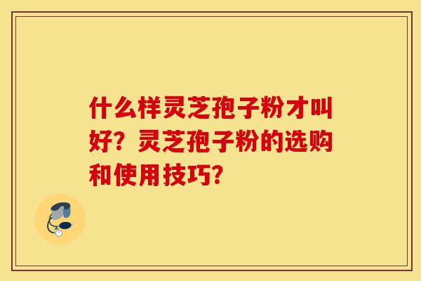 什么样灵芝孢子粉才叫好？灵芝孢子粉的选购和使用技巧？-第1张图片-灵芝之家