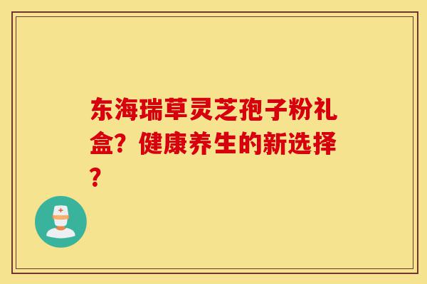 东海瑞草灵芝孢子粉礼盒？健康养生的新选择？-第1张图片-灵芝之家