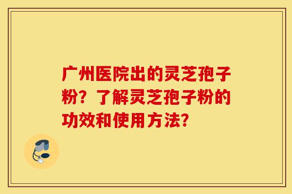 广州医院出的灵芝孢子粉?了解灵芝孢子粉的功效和使用方法?-第1张图片-灵芝之家 广州医院出的灵芝孢子粉?了解灵芝孢子粉的功效和使用方法?-第1张图片-灵芝之家
