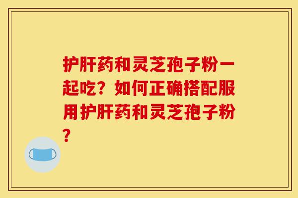 护肝药和灵芝孢子粉一起吃?如何正确搭配服用护肝药和灵芝孢子粉?-第1张图片-灵芝之家 护肝药和灵芝孢子粉一起吃?如何正确搭配服用护肝药和灵芝孢子粉?-第1张图片-灵芝之家