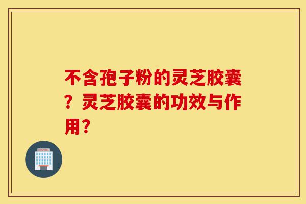 不含孢子粉的灵芝胶囊？灵芝胶囊的功效与作用？-第1张图片-灵芝之家