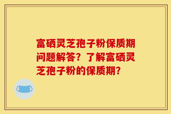 富硒灵芝孢子粉保质期问题解答?了解富硒灵芝孢子粉的保质期?-第1张图片-灵芝之家 富硒灵芝孢子粉保质期问题解答?了解富硒灵芝孢子粉的保质期?-第1张图片-灵芝之家