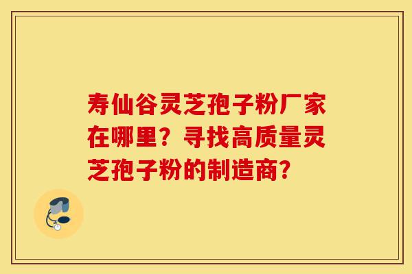 寿仙谷灵芝孢子粉厂家在哪里?寻找高质量灵芝孢子粉的制造商?-第1张图片-灵芝之家 寿仙谷灵芝孢子粉厂家在哪里?寻找高质量灵芝孢子粉的制造商?-第1张图片-灵芝之家