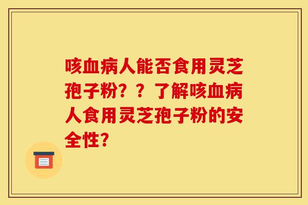 咳血病人能否食用灵芝孢子粉??了解咳血病人食用灵芝孢子粉的安全性?-第1张图片-灵芝之家 咳血病人能否食用灵芝孢子粉??了解咳血病人食用灵芝孢子粉的安全性?-第1张图片-灵芝之家