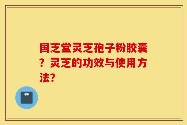 国芝堂灵芝孢子粉胶囊？灵芝的功效与使用方法？-第1张图片-灵芝之家