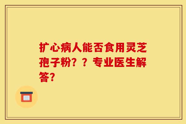 扩心病人能否食用灵芝孢子粉??专业医生解答?-第1张图片-灵芝之家 扩心病人能否食用灵芝孢子粉??专业医生解答?-第1张图片-灵芝之家