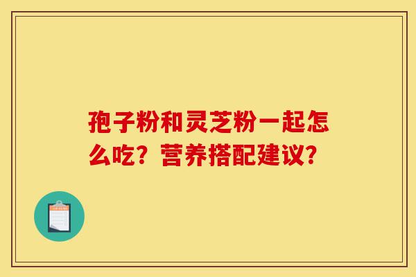 孢子粉和灵芝粉一起怎么吃？营养搭配建议？-第1张图片-灵芝之家
