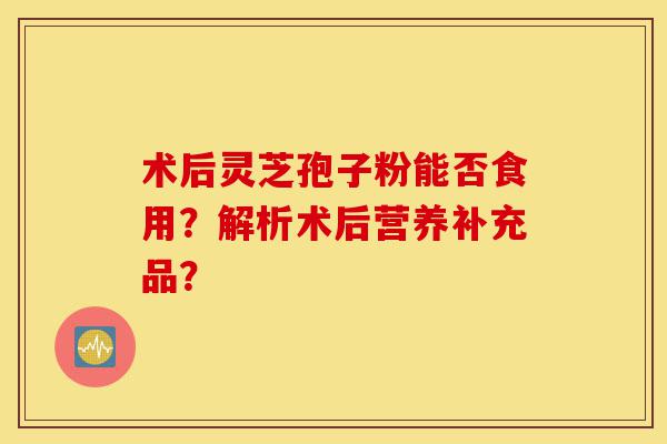 术后灵芝孢子粉能否食用？解析术后营养补充品？-第1张图片-灵芝之家
