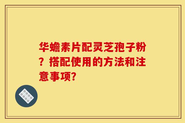 华蟾素片配灵芝孢子粉？搭配使用的方法和注意事项？-第1张图片-灵芝之家