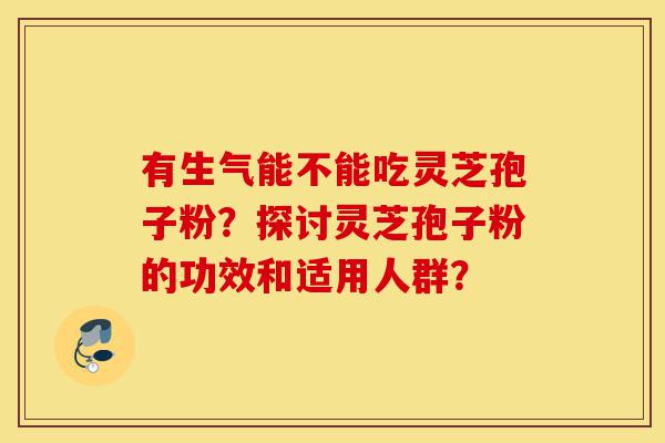 有生气能不能吃灵芝孢子粉?探讨灵芝孢子粉的功效和适用人群?-第1张图片-灵芝之家 有生气能不能吃灵芝孢子粉?探讨灵芝孢子粉的功效和适用人群?-第1张图片-灵芝之家