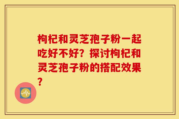 枸杞和灵芝孢子粉一起吃好不好?探讨枸杞和灵芝孢子粉的搭配效果?-第1张图片-灵芝之家 枸杞和灵芝孢子粉一起吃好不好?探讨枸杞和灵芝孢子粉的搭配效果?-第1张图片-灵芝之家