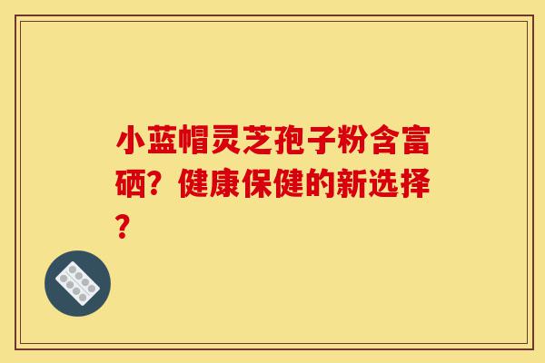 小蓝帽灵芝孢子粉含富硒?健康保健的新选择?-第1张图片-灵芝之家 小蓝帽灵芝孢子粉含富硒?健康保健的新选择?-第1张图片-灵芝之家