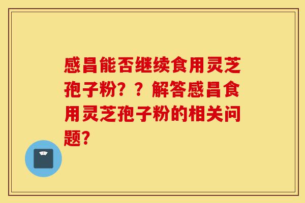 感昌能否继续食用灵芝孢子粉？？解答感昌食用灵芝孢子粉的相关问题？-第1张图片-灵芝之家