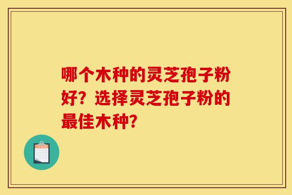 哪个木种的灵芝孢子粉好？选择灵芝孢子粉的最佳木种？-第1张图片-灵芝之家