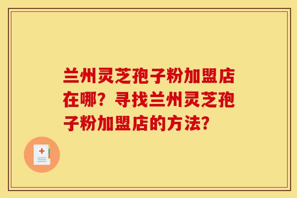 兰州灵芝孢子粉加盟店在哪？寻找兰州灵芝孢子粉加盟店的方法？-第1张图片-灵芝之家