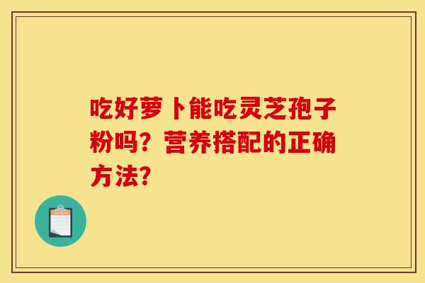 吃好萝卜能吃灵芝孢子粉吗?营养搭配的正确方法?-第1张图片-灵芝之家 吃好萝卜能吃灵芝孢子粉吗?营养搭配的正确方法?-第1张图片-灵芝之家