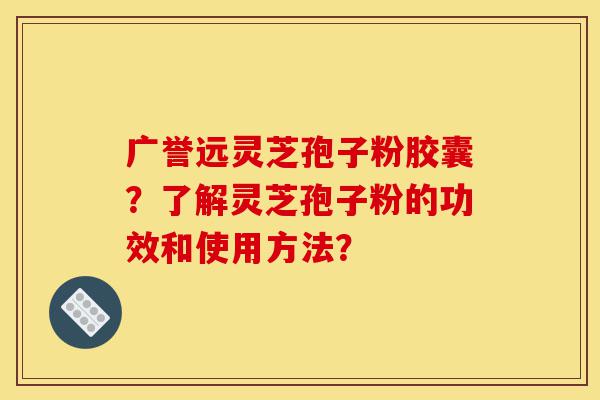 广誉远灵芝孢子粉胶囊？了解灵芝孢子粉的功效和使用方法？-第1张图片-灵芝之家