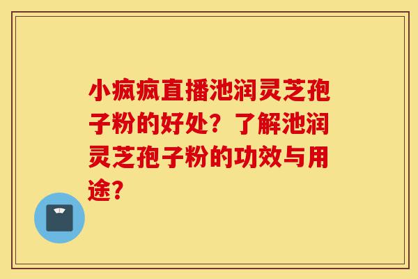 小疯疯直播池润灵芝孢子粉的好处?了解池润灵芝孢子粉的功效与用途?-第1张图片-灵芝之家 小疯疯直播池润灵芝孢子粉的好处?了解池润灵芝孢子粉的功效与用途?-第1张图片-灵芝之家