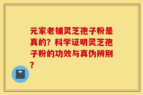 元家老铺灵芝孢子粉是真的？科学证明灵芝孢子粉的功效与真伪辨别？-第1张图片-灵芝之家