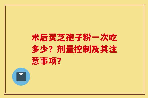 术后灵芝孢子粉一次吃多少?剂量控制及其注意事项?-第1张图片-灵芝之家 术后灵芝孢子粉一次吃多少?剂量控制及其注意事项?-第1张图片-灵芝之家