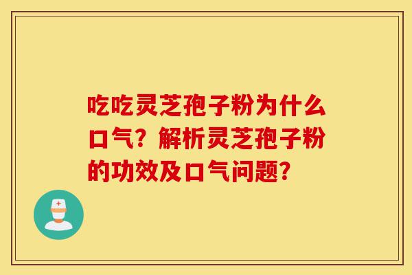 吃吃灵芝孢子粉为什么口气？解析灵芝孢子粉的功效及口气问题？-第1张图片-灵芝之家
