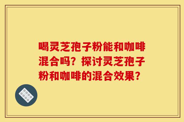 喝灵芝孢子粉能和咖啡混合吗？探讨灵芝孢子粉和咖啡的混合效果？-第1张图片-灵芝之家