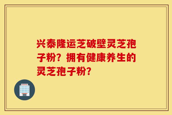 兴泰隆运芝破壁灵芝孢子粉?拥有健康养生的灵芝孢子粉?-第1张图片-灵芝之家 兴泰隆运芝破壁灵芝孢子粉?拥有健康养生的灵芝孢子粉?-第1张图片-灵芝之家