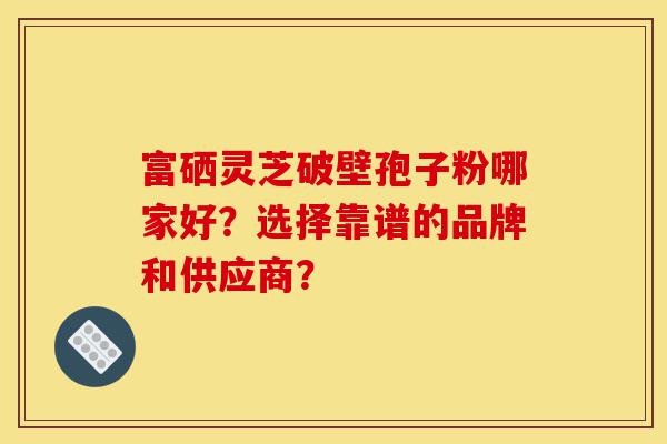 富硒灵芝破壁孢子粉哪家好?选择靠谱的品牌和供应商?-第1张图片-灵芝之家 富硒灵芝破壁孢子粉哪家好?选择靠谱的品牌和供应商?-第1张图片-灵芝之家