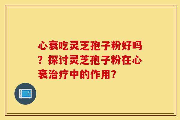 心衰吃灵芝孢子粉好吗?探讨灵芝孢子粉在心衰治疗中的作用?-第1张图片-灵芝之家 心衰吃灵芝孢子粉好吗?探讨灵芝孢子粉在心衰治疗中的作用?-第1张图片-灵芝之家