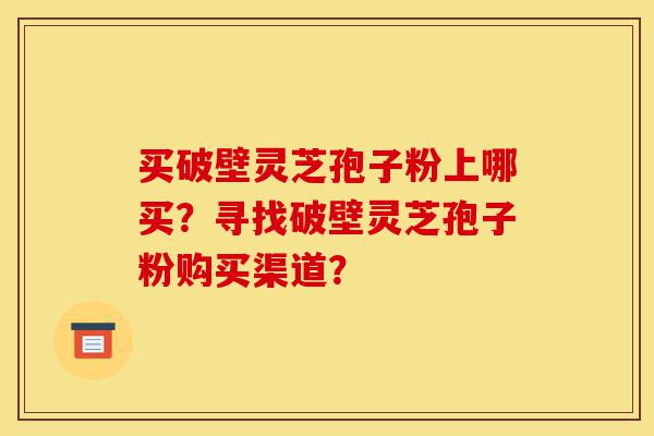 买破壁灵芝孢子粉上哪买?寻找破壁灵芝孢子粉购买渠道?-第1张图片-灵芝之家 买破壁灵芝孢子粉上哪买?寻找破壁灵芝孢子粉购买渠道?-第1张图片-灵芝之家