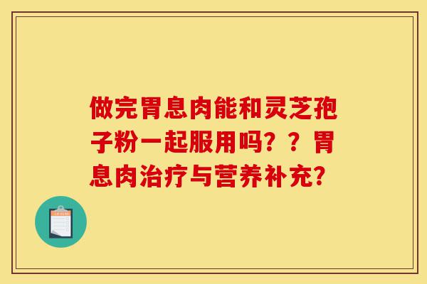 做完胃息肉能和灵芝孢子粉一起服用吗??胃息肉治疗与营养补充?-第1张图片-灵芝之家 做完胃息肉能和灵芝孢子粉一起服用吗??胃息肉治疗与营养补充?-第1张图片-灵芝之家