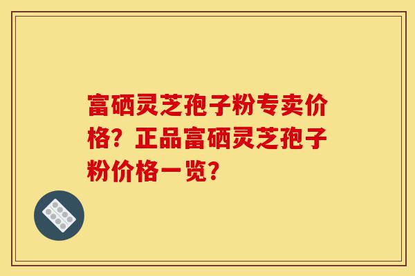 富硒灵芝孢子粉专卖价格？正品富硒灵芝孢子粉价格一览？-第1张图片-灵芝之家