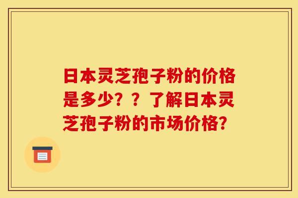 日本灵芝孢子粉的价格是多少？？了解日本灵芝孢子粉的市场价格？-第1张图片-灵芝之家