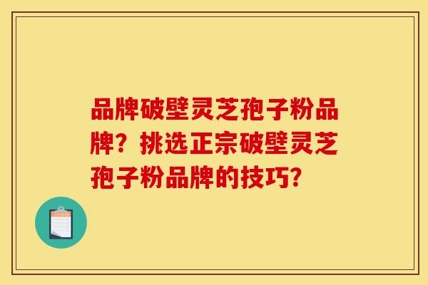 品牌破壁灵芝孢子粉品牌？挑选正宗破壁灵芝孢子粉品牌的技巧？-第1张图片-灵芝之家
