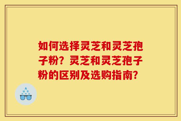 如何选择灵芝和灵芝孢子粉？灵芝和灵芝孢子粉的区别及选购指南？-第1张图片-灵芝之家