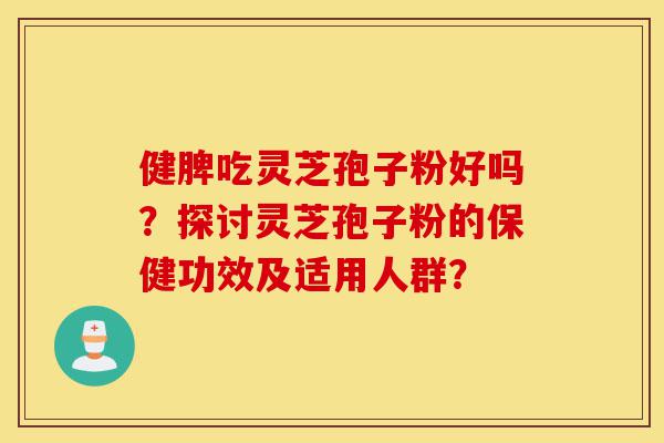 健脾吃灵芝孢子粉好吗？探讨灵芝孢子粉的保健功效及适用人群？-第1张图片-灵芝之家