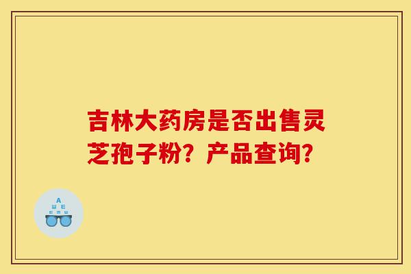 吉林大药房是否出售灵芝孢子粉?产品查询?-第1张图片-灵芝之家 吉林大药房是否出售灵芝孢子粉?产品查询?-第1张图片-灵芝之家