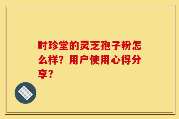 时珍堂的灵芝孢子粉怎么样？用户使用心得分享？-第1张图片-灵芝之家