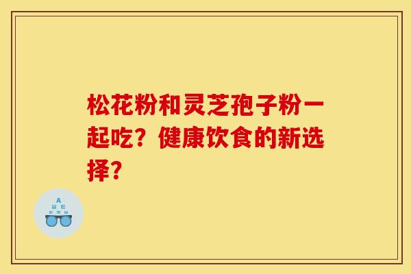 松花粉和灵芝孢子粉一起吃？健康饮食的新选择？-第1张图片-灵芝之家